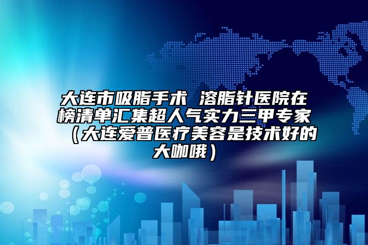 大連市吸脂手術(shù) 溶脂針醫(yī)院在榜清單匯集超人氣實力三甲專家（大連愛普醫(yī)療美容是技術(shù)好的大咖哦）