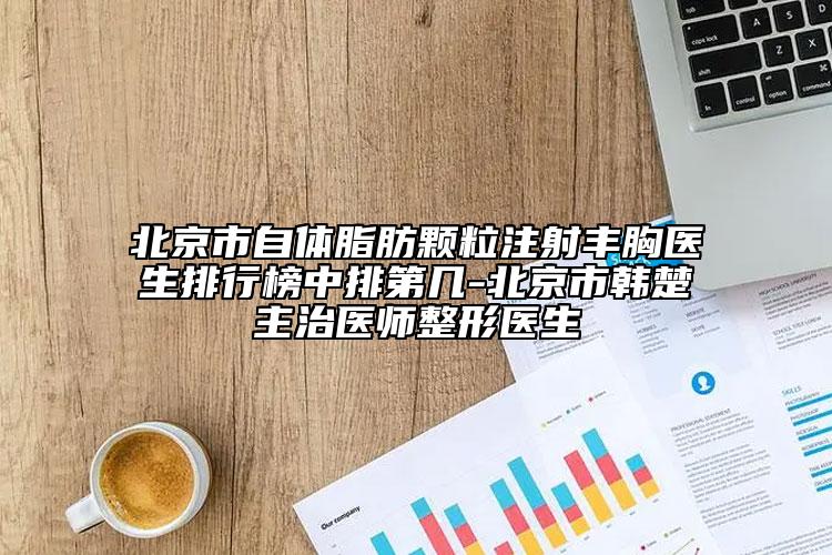 北京市自體脂肪顆粒注射豐胸醫(yī)生排行榜中排第幾-北京市韓楚主治醫(yī)師整形醫(yī)生