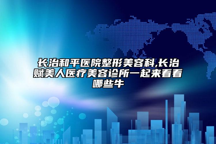 長(zhǎng)治和平醫(yī)院整形美容科,長(zhǎng)治賦美人醫(yī)療美容診所一起來(lái)看看哪些牛