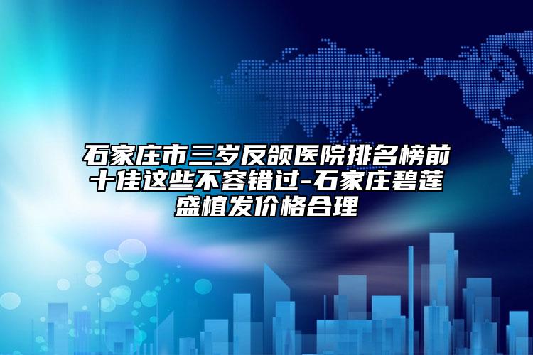 石家莊市三歲反頜醫(yī)院排名榜前十佳這些不容錯(cuò)過(guò)-石家莊碧蓮盛植發(fā)價(jià)格合理