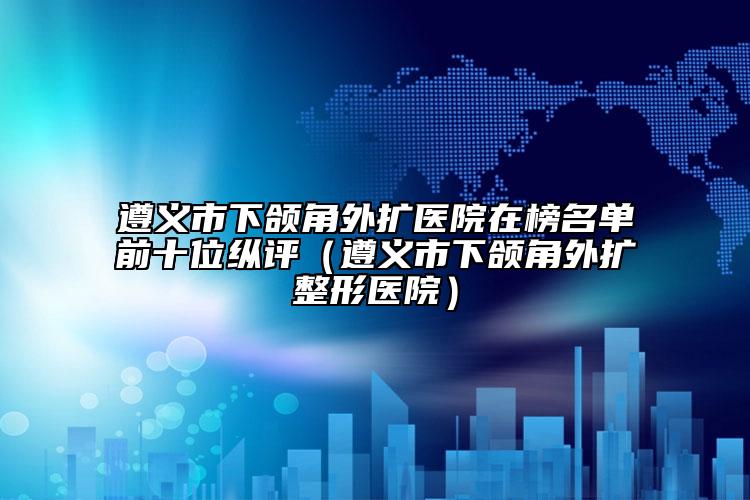 遵義市下頜角外擴醫(yī)院在榜名單前十位縱評（遵義市下頜角外擴整形醫(yī)院）