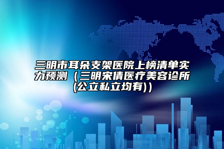 三明市耳朵支架醫(yī)院上榜清單實(shí)力預(yù)測（三明宋倩醫(yī)療美容診所(公立私立均有)）
