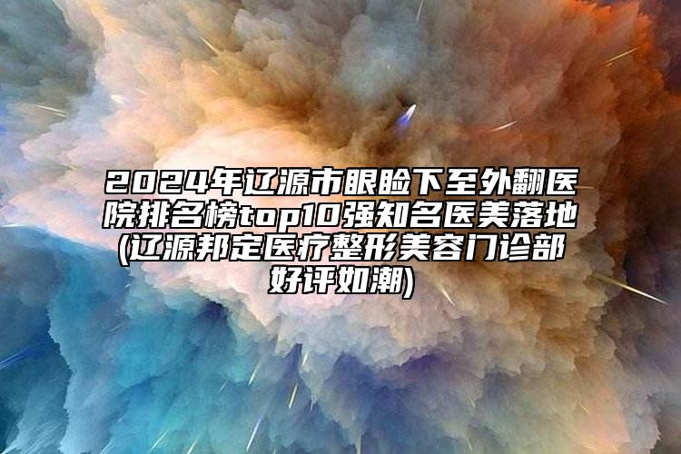 2024年遼源市眼瞼下至外翻醫(yī)院排名榜top10強(qiáng)知名醫(yī)美落地(遼源邦定醫(yī)療整形美容門診部好評(píng)如潮)