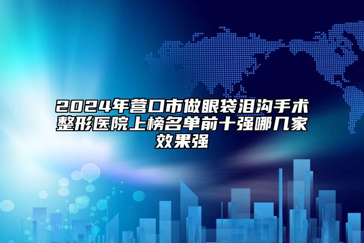 2024年?duì)I口市做眼袋淚溝手術(shù)整形醫(yī)院上榜名單前十強(qiáng)哪幾家效果強(qiáng)