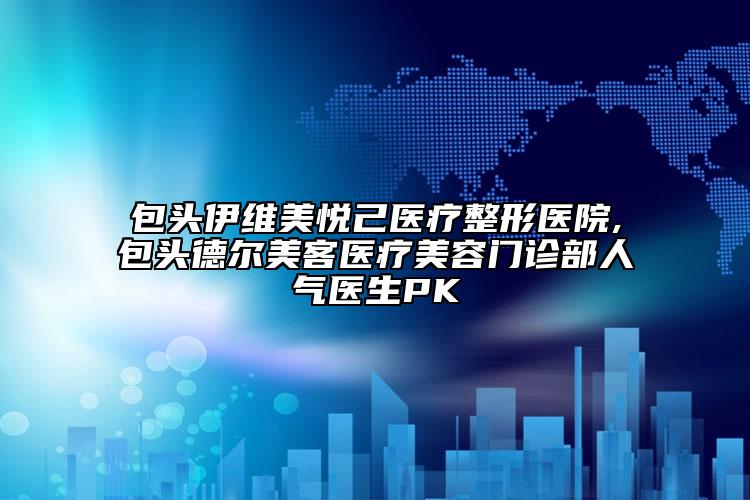 包頭伊維美悅己醫(yī)療整形醫(yī)院,包頭德?tīng)柮揽歪t(yī)療美容門(mén)診部人氣醫(yī)生PK