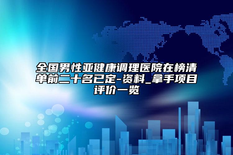 全國(guó)男性亞健康調(diào)理醫(yī)院在榜清單前二十名已定-資料_拿手項(xiàng)目評(píng)價(jià)一覽