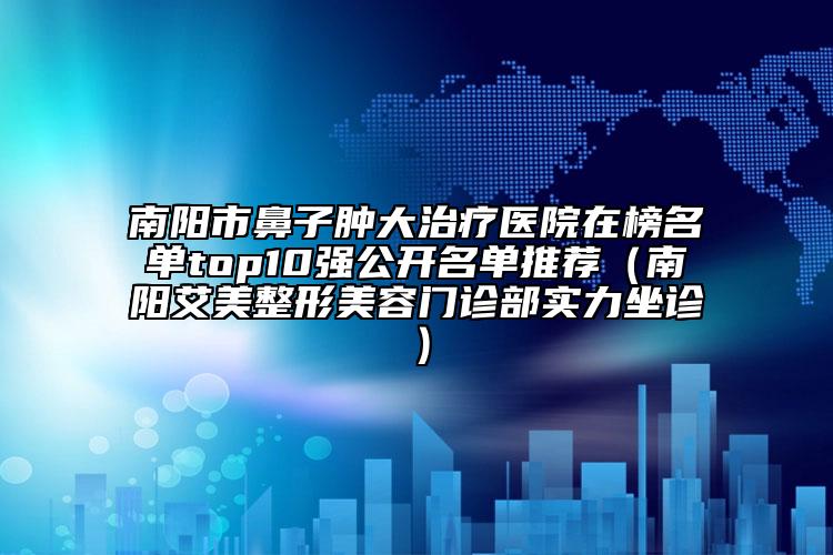 南陽市鼻子腫大治療醫(yī)院在榜名單top10強公開名單推薦（南陽艾美整形美容門診部實力坐診）