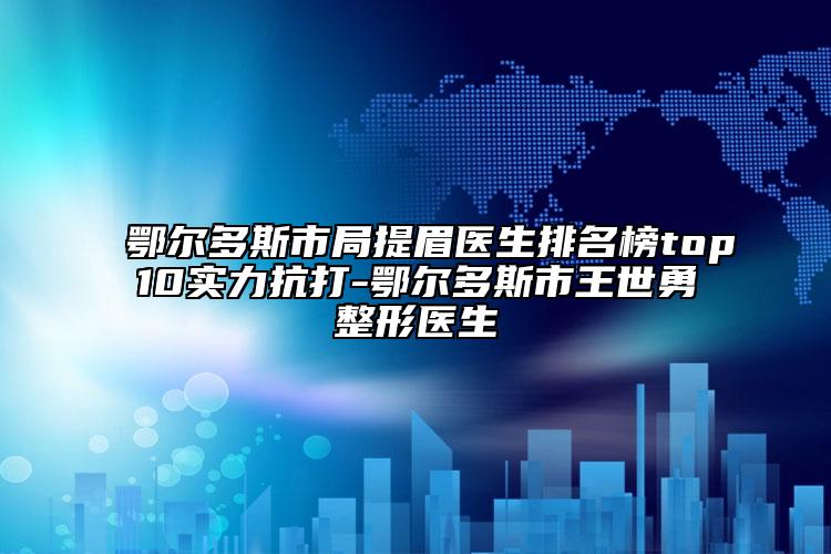 鄂爾多斯市局提眉醫(yī)生排名榜top10實(shí)力抗打-鄂爾多斯市王世勇整形醫(yī)生