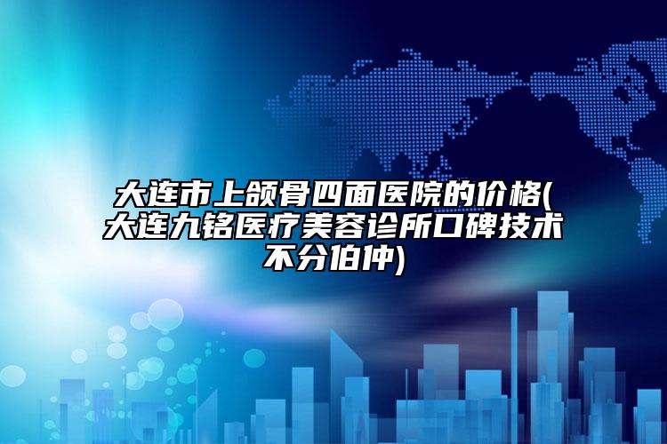 大連市上頜骨四面醫(yī)院的價格(大連九銘醫(yī)療美容診所口碑技術(shù)不分伯仲)