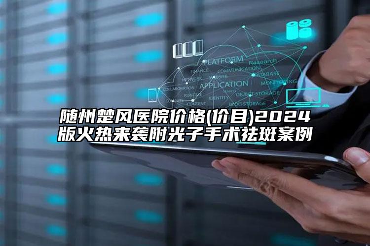 隨州楚風(fēng)醫(yī)院價格(價目)2024版火熱來襲附光子手術(shù)祛斑案例