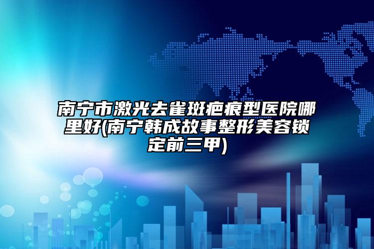 南寧市激光去雀斑疤痕型醫(yī)院哪里好(南寧韓成故事整形美容鎖定前三甲)