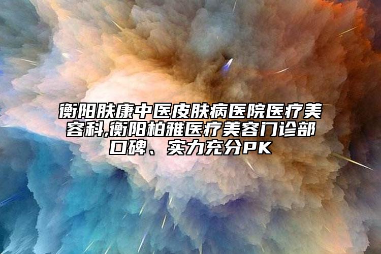 衡陽(yáng)膚康中醫(yī)皮膚病醫(yī)院醫(yī)療美容科,衡陽(yáng)柏雅醫(yī)療美容門診部口碑、實(shí)力充分PK