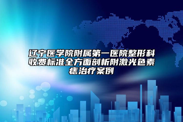 遼寧醫(yī)學院附屬第一醫(yī)院整形科收費標準全方面剖析附激光色素痣治療案例