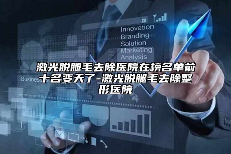 激光脫腿毛去除醫(yī)院在榜名單前十名變天了-激光脫腿毛去除整形醫(yī)院