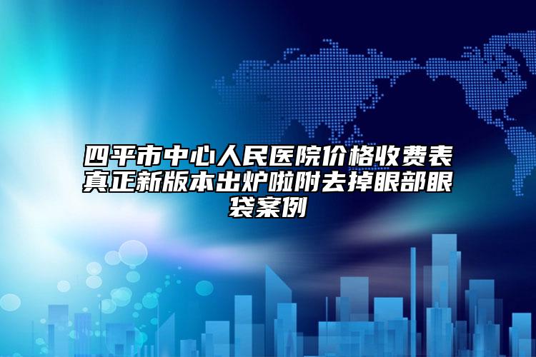 四平市中心人民醫(yī)院價(jià)格收費(fèi)表真正新版本出爐啦附去掉眼部眼袋案例