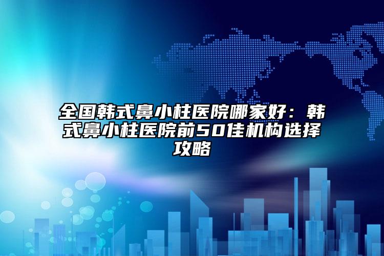 全國(guó)韓式鼻小柱醫(yī)院哪家好：韓式鼻小柱醫(yī)院前50佳機(jī)構(gòu)選擇攻略