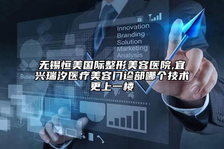 無錫恒美國際整形美容醫(yī)院,宜興瑞汐醫(yī)療美容門診部哪個技術(shù)更上一樓