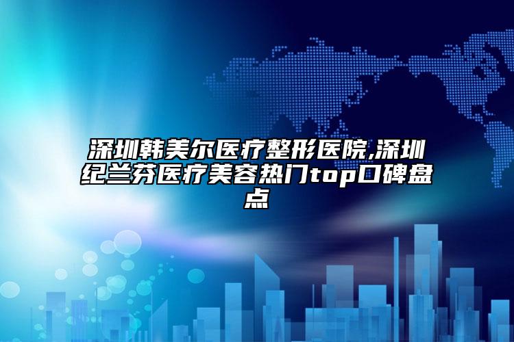 深圳韓美爾醫(yī)療整形醫(yī)院,深圳紀(jì)蘭芬醫(yī)療美容熱門top口碑盤點