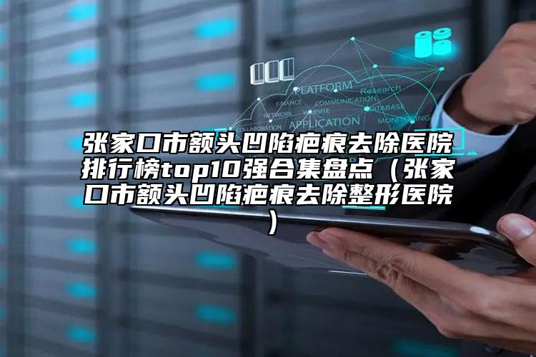 張家口市額頭凹陷疤痕去除醫(yī)院排行榜top10強(qiáng)合集盤點(diǎn)（張家口市額頭凹陷疤痕去除整形醫(yī)院）