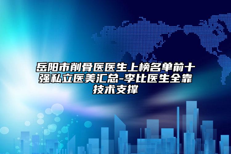 岳陽市削骨醫(yī)醫(yī)生上榜名單前十強私立醫(yī)美匯總-李比醫(yī)生全靠技術(shù)支撐