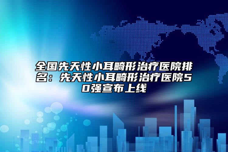 全國先天性小耳畸形治療醫(yī)院排名：先天性小耳畸形治療醫(yī)院50強(qiáng)宣布上線