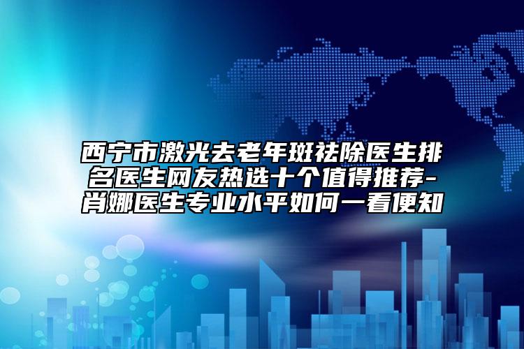 西寧市激光去老年斑祛除醫(yī)生排名醫(yī)生網(wǎng)友熱選十個(gè)值得推薦-肖娜醫(yī)生專(zhuān)業(yè)水平如何一看便知