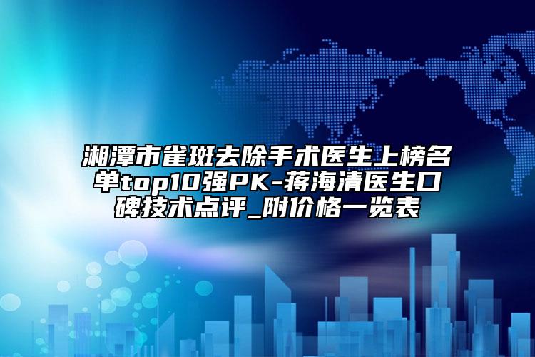 湘潭市雀斑去除手術(shù)醫(yī)生上榜名單top10強PK-蔣海清醫(yī)生口碑技術(shù)點評_附價格一覽表