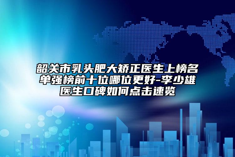 韶關(guān)市乳頭肥大矯正醫(yī)生上榜名單強(qiáng)榜前十位哪位更好-李少雄醫(yī)生口碑如何點(diǎn)擊速覽