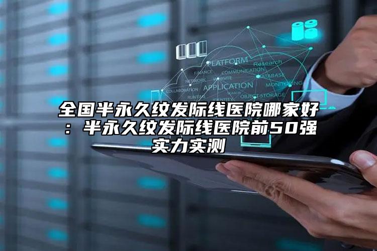 全國半永久紋發(fā)際線醫(yī)院哪家好：半永久紋發(fā)際線醫(yī)院前50強實力實測