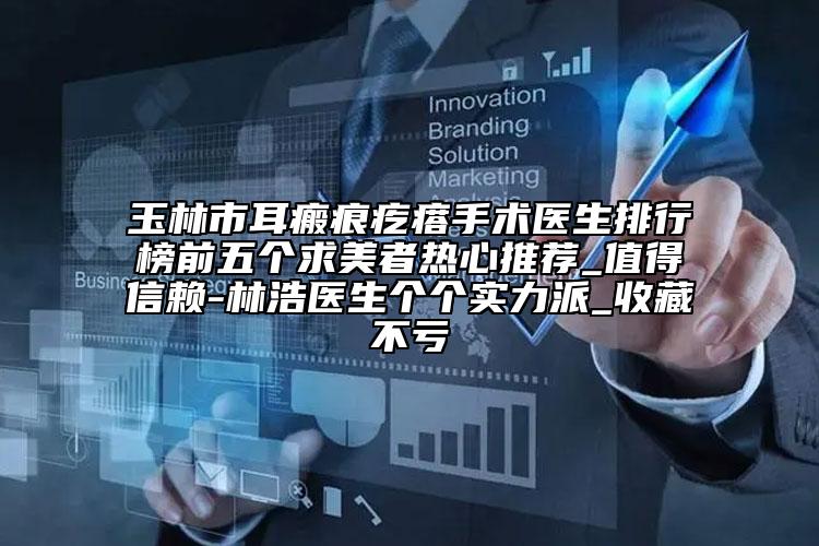 玉林市耳瘢痕疙瘩手術(shù)醫(yī)生排行榜前五個求美者熱心推薦_值得信賴-林浩醫(yī)生個個實力派_收藏不虧