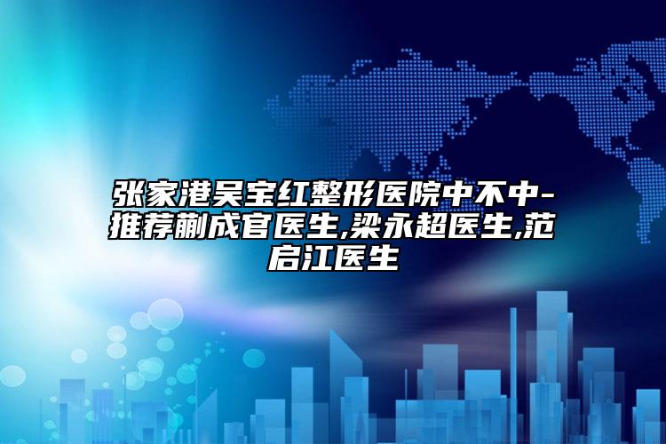 張家港吳寶紅整形醫(yī)院中不中-推薦蒯成官醫(yī)生,梁永超醫(yī)生,范啟江醫(yī)生