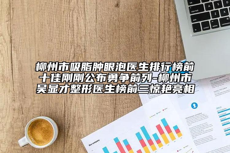 柳州市吸脂腫眼泡醫(yī)生排行榜前十佳剛剛公布勇爭(zhēng)前列-柳州市吳顯才整形醫(yī)生榜前三驚艷亮相
