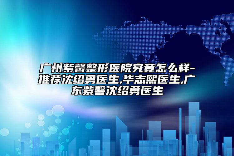 廣州紫馨整形醫(yī)院究竟怎么樣-推薦沈紹勇醫(yī)生,華志熙醫(yī)生,廣東紫馨沈紹勇醫(yī)生