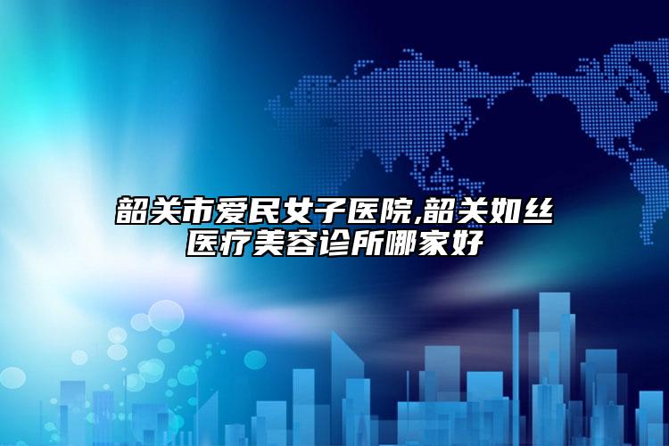 韶關(guān)市愛(ài)民女子醫(yī)院,韶關(guān)如絲醫(yī)療美容診所哪家好