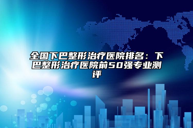 全國下巴整形治療醫(yī)院排名：下巴整形治療醫(yī)院前50強專業(yè)測評