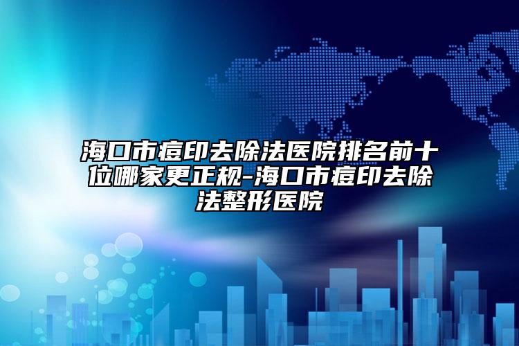 海口市痘印去除法醫(yī)院排名前十位哪家更正規(guī)-?？谑卸挥∪コㄕ吾t(yī)院