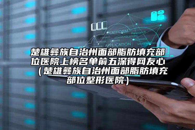 楚雄彝族自治州面部脂肪填充部位醫(yī)院上榜名單前五深得網友心（楚雄彝族自治州面部脂肪填充部位整形醫(yī)院）
