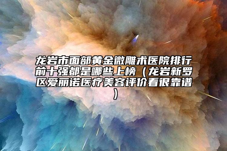 龍巖市面部黃金微雕術(shù)醫(yī)院排行前十強(qiáng)都是哪些上榜（龍巖新羅區(qū)愛(ài)麗諾醫(yī)療美容評(píng)價(jià)看很靠譜）