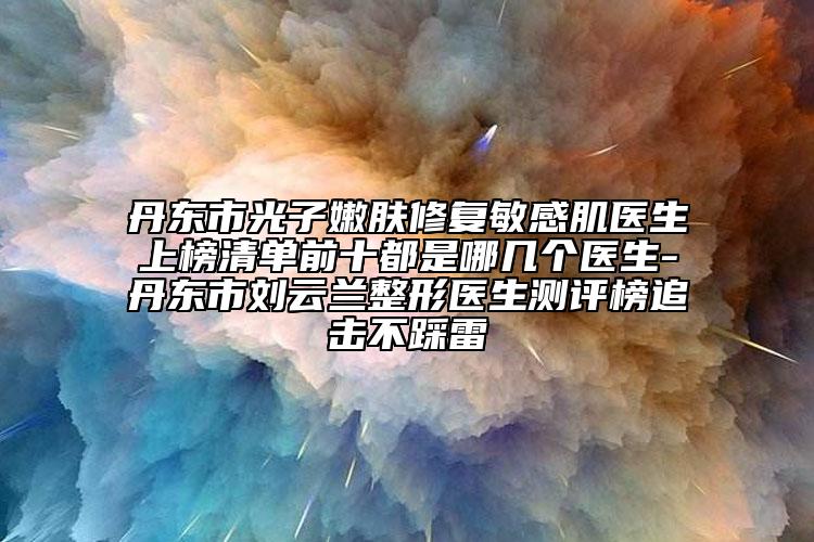 丹東市光子嫩膚修復(fù)敏感肌醫(yī)生上榜清單前十都是哪幾個(gè)醫(yī)生-丹東市劉云蘭整形醫(yī)生測(cè)評(píng)榜追擊不踩雷