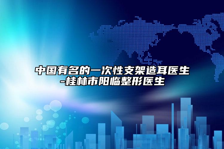 中國(guó)有名的一次性支架造耳醫(yī)生-桂林市陽臨整形醫(yī)生