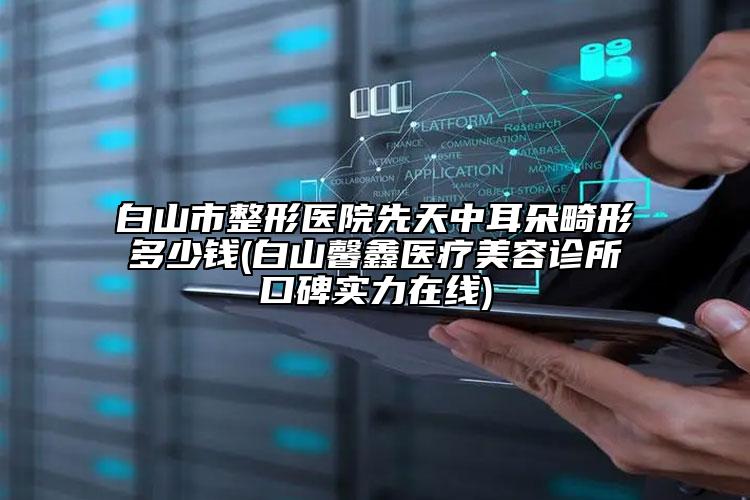 白山市整形醫(yī)院先天中耳朵畸形多少錢(qián)(白山馨鑫醫(yī)療美容診所口碑實(shí)力在線(xiàn))