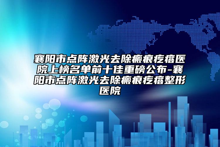 襄陽市點陣激光去除瘢痕疙瘩醫(yī)院上榜名單前十佳重磅公布-襄陽市點陣激光去除瘢痕疙瘩整形醫(yī)院