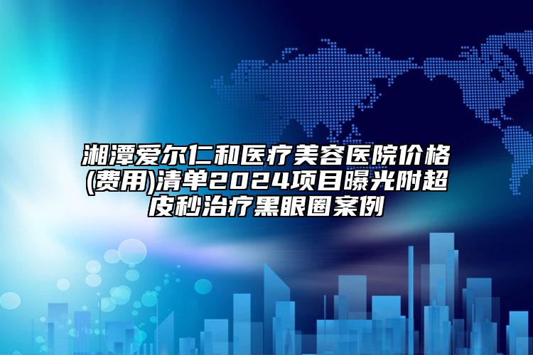 湘潭愛爾仁和醫(yī)療美容醫(yī)院價格(費用)清單2024項目曝光附超皮秒治療黑眼圈案例