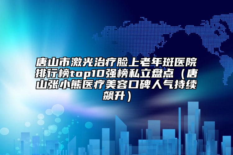 唐山市激光治療臉上老年斑醫(yī)院排行榜top10強(qiáng)榜私立盤點(diǎn)（唐山張小熊醫(yī)療美容口碑人氣持續(xù)飆升）