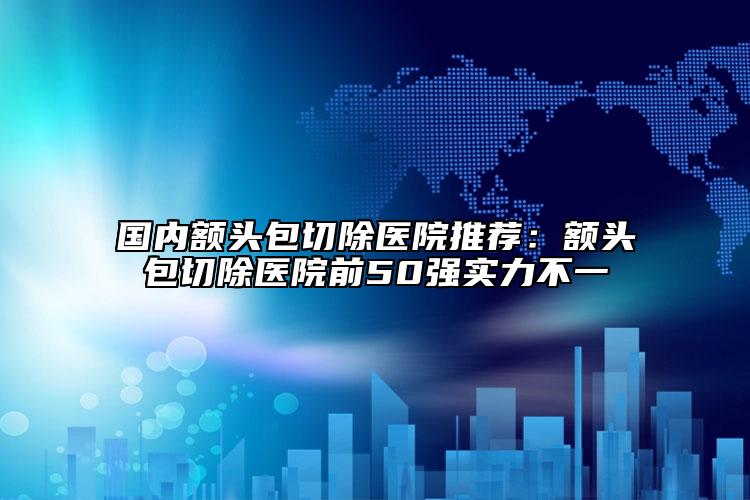 國內(nèi)額頭包切除醫(yī)院推薦：額頭包切除醫(yī)院前50強(qiáng)實(shí)力不一