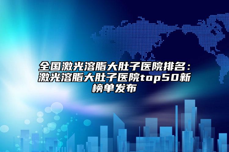 全國(guó)激光溶脂大肚子醫(yī)院排名：激光溶脂大肚子醫(yī)院top50新榜單發(fā)布