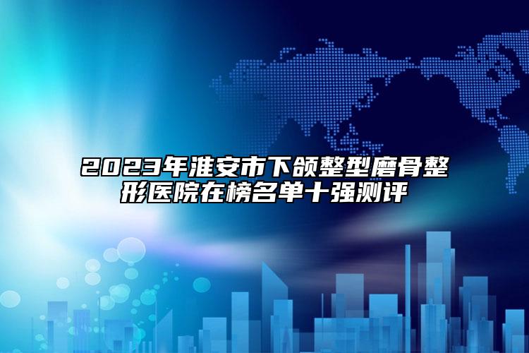 2023年淮安市下頜整型磨骨整形醫(yī)院在榜名單十強(qiáng)測評