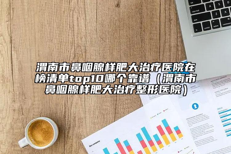 渭南市鼻咽腺樣肥大治療醫(yī)院在榜清單top10哪個靠譜（渭南市鼻咽腺樣肥大治療整形醫(yī)院）