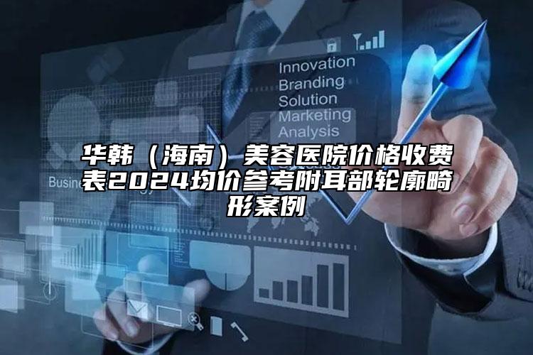 華韓（海南）美容醫(yī)院價格收費表2024均價參考附耳部輪廓畸形案例