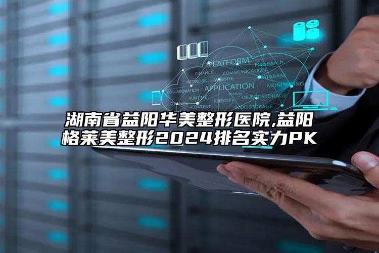湖南省益陽華美整形醫(yī)院,益陽格萊美整形2024排名實力PK